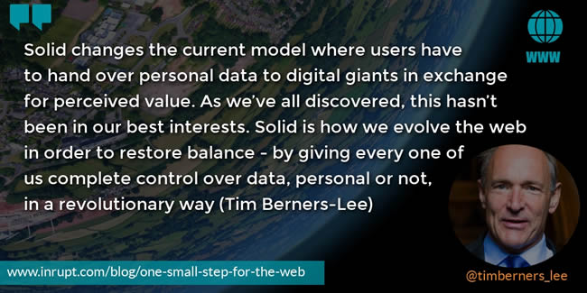 Quote Inrupt Tim Berners-Lee: Solid changes the current model where users have to hand over personal data to digital giants in exchange for perceived value. As we’ve all discovered, this hasn’t been in our best interests. Solid is how we evolve the web in order to restore balance - by giving every one of us complete control over data, personal or not, in a revolutionary way.
