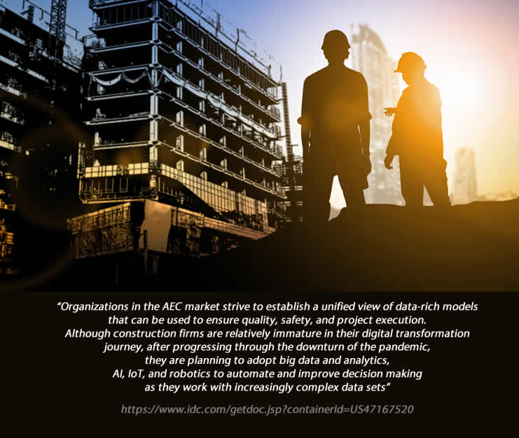 Organizations in the AEC market strive to establish a unified view of data-rich models that can be used to ensure quality, safety, and project execution. Although construction firms are relatively immature in their digital transformation journey, after progressing through the downturn of the pandemic,
they are planning to adopt big data and analytics,
AI, IoT, and robotics to automate and improve decision making as they work with increasingly complex data sets.